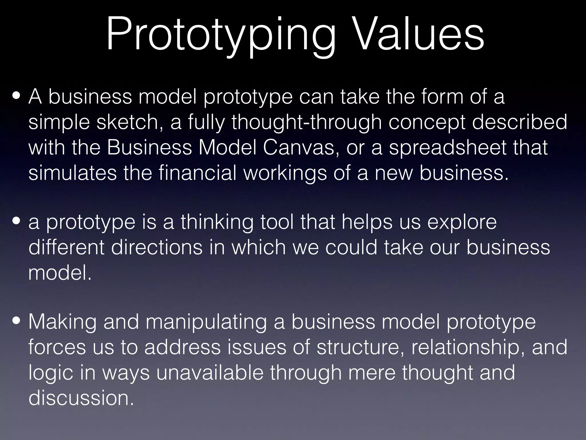 Prototyping Values
• A business model prototype can take the form of a
  simple sketch, a fully thought-through concept described
  with the Business Model Canvas, or a spreadsheet that
  simulates the financial workings of a new business.

• a prototype is a thinking tool that helps us explore
  different directions in which we could take our business
  model.

• Making and manipulating a business model prototype
  forces us to address issues of structure, relationship, and
  logic in ways unavailable through mere thought and
  discussion.
 