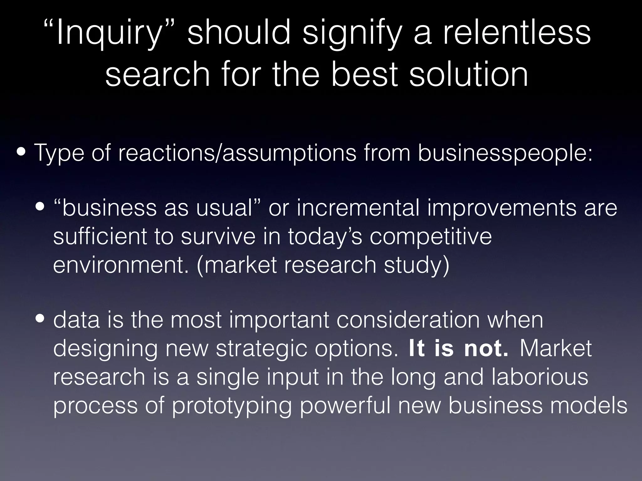 “Inquiry” should signify a relentless
      search for the best solution

• Type of reactions/assumptions from businesspeople:

 • “business as usual” or incremental improvements are
   sufficient to survive in today’s competitive
   environment. (market research study)

 • data is the most important consideration when
   designing new strategic options. It is not. Market
   research is a single input in the long and laborious
   process of prototyping powerful new business models
 