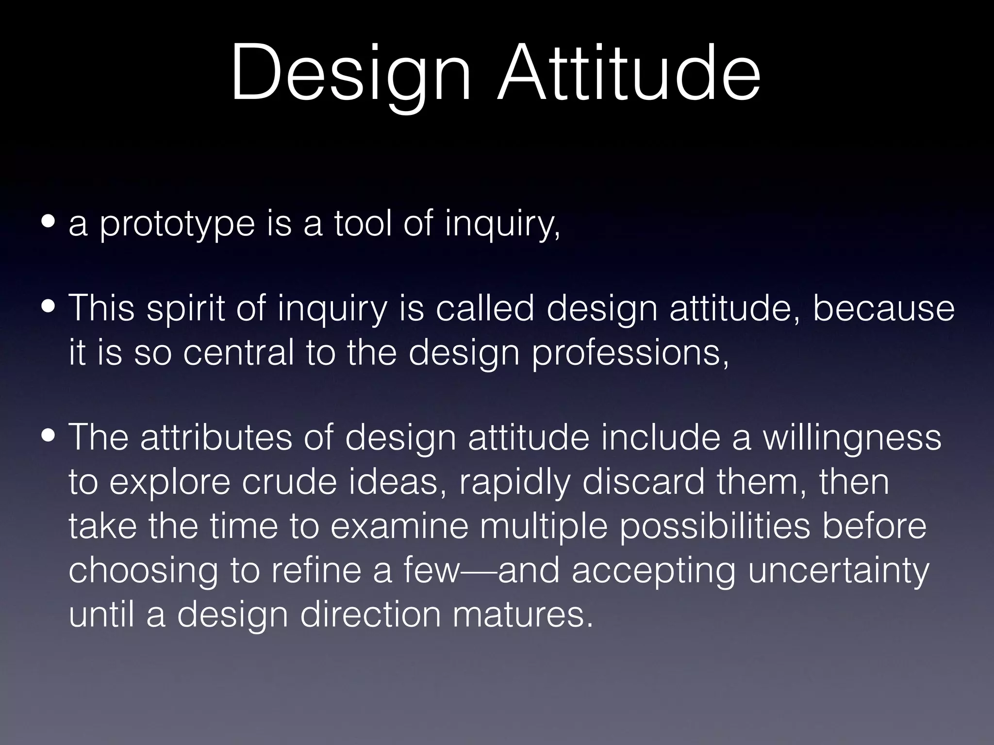 Design Attitude
• a prototype is a tool of inquiry,

• This spirit of inquiry is called design attitude, because
  it is so central to the design professions,

• The attributes of design attitude include a willingness
  to explore crude ideas, rapidly discard them, then
  take the time to examine multiple possibilities before
  choosing to refine a few—and accepting uncertainty
  until a design direction matures.
 