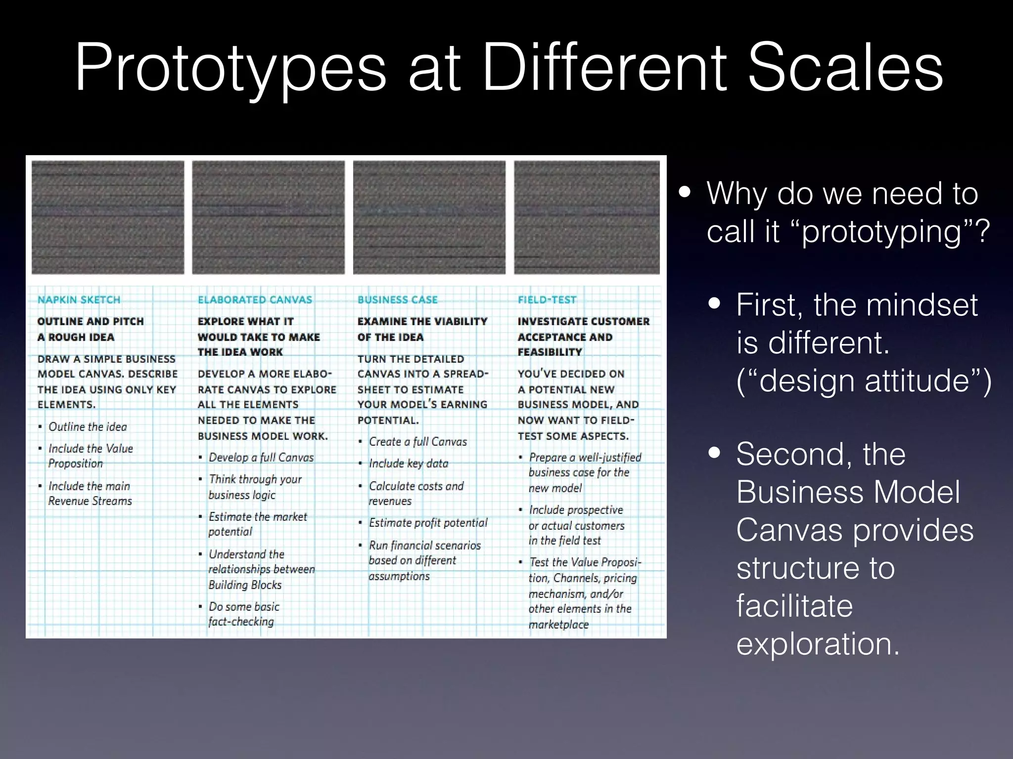 Prototypes at Different Scales
                    • Why do we need to
                      call it “prototyping”?

                      • First, the mindset
                        is different.
                        (“design attitude”)

                      • Second, the
                        Business Model
                        Canvas provides
                        structure to
                        facilitate
                        exploration.
 