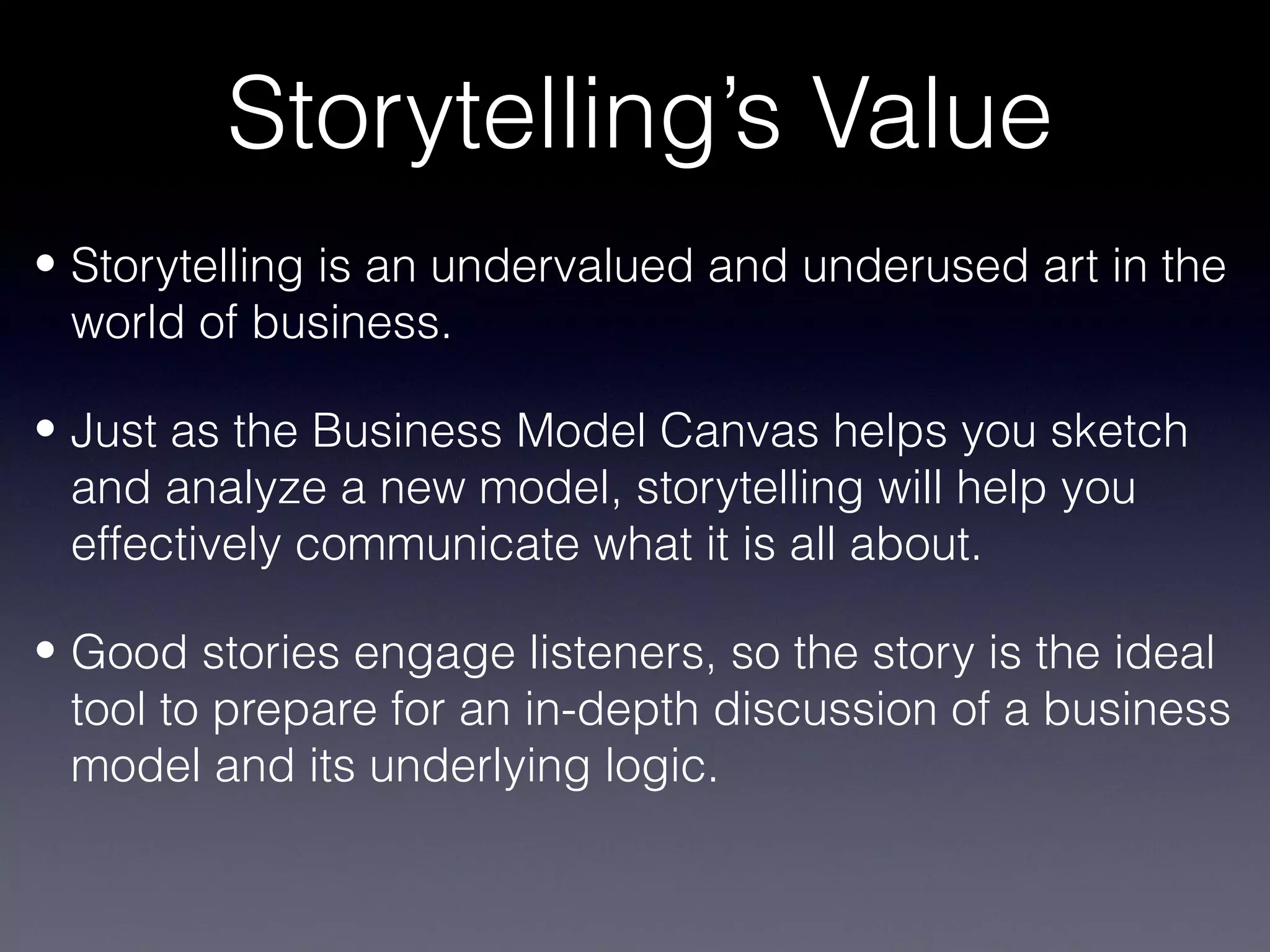 Storytelling’s Value
• Storytelling is an undervalued and underused art in the
  world of business.

• Just as the Business Model Canvas helps you sketch
  and analyze a new model, storytelling will help you
  effectively communicate what it is all about.

• Good stories engage listeners, so the story is the ideal
  tool to prepare for an in-depth discussion of a business
  model and its underlying logic.
 