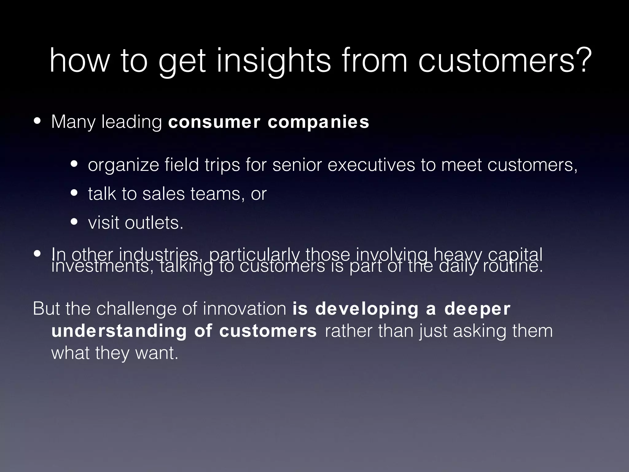 how to get insights from customers?
• Many leading consumer companies

    • organize field trips for senior executives to meet customers,
    • talk to sales teams, or
    • visit outlets.
• In other industries, particularly those involving heavy capital
  investments, talking to customers is part of the daily routine.

But the challenge of innovation is developing a deeper
  understanding of customers rather than just asking them
  what they want.
 