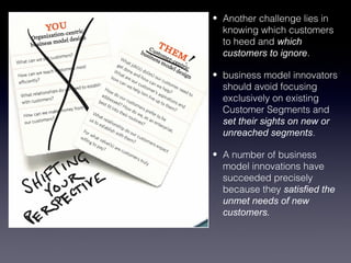 • Another challenge lies in
  knowing which customers
  to heed and which
  customers to ignore.

• business model innovators
  should avoid focusing
  exclusively on existing
  Customer Segments and
  set their sights on new or
  unreached segments.

• A number of business
  model innovations have
  succeeded precisely
  because they satisfied the
  unmet needs of new
  customers.
 