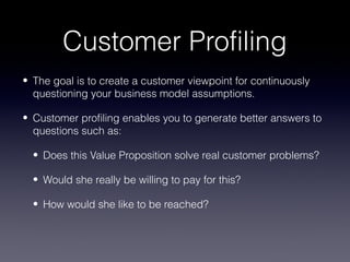Customer Profiling
• The goal is to create a customer viewpoint for continuously
  questioning your business model assumptions.

• Customer profiling enables you to generate better answers to
  questions such as:

  • Does this Value Proposition solve real customer problems?

  • Would she really be willing to pay for this?

  • How would she like to be reached?
 