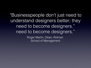 “Businesspeople don’t just need to
understand designers better; they
   need to become designers.”
   need to become designers.”
        Roger Martin, Dean, Rotman
          School of Management
 
