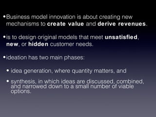 • Business model innovation is about creating new
  mechanisms to create value and derive revenues.

• is to design original models that meet unsatisfied,
  new, or hidden customer needs.

• ideation has two main phases:

 • idea generation, where quantity matters, and
 • synthesis, in which ideas are discussed, combined,
   and narrowed down to a small number of viable
   options.
 