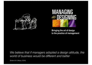 We believe that if managers adopted a design attitude, the
world of business would be different and better
[Boland & Collopy, 2004]
 