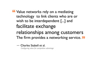 “ Value networks rely on a mediating
  technology  to link clients who are or
  wish to be interdependent [...] and
  facilitate exchange
  relationships among customers
  The ﬁrm provides a networking service. 
                                                  ”
    Charles Stabell et al.
     Conﬁguring value for competitive advantage
 