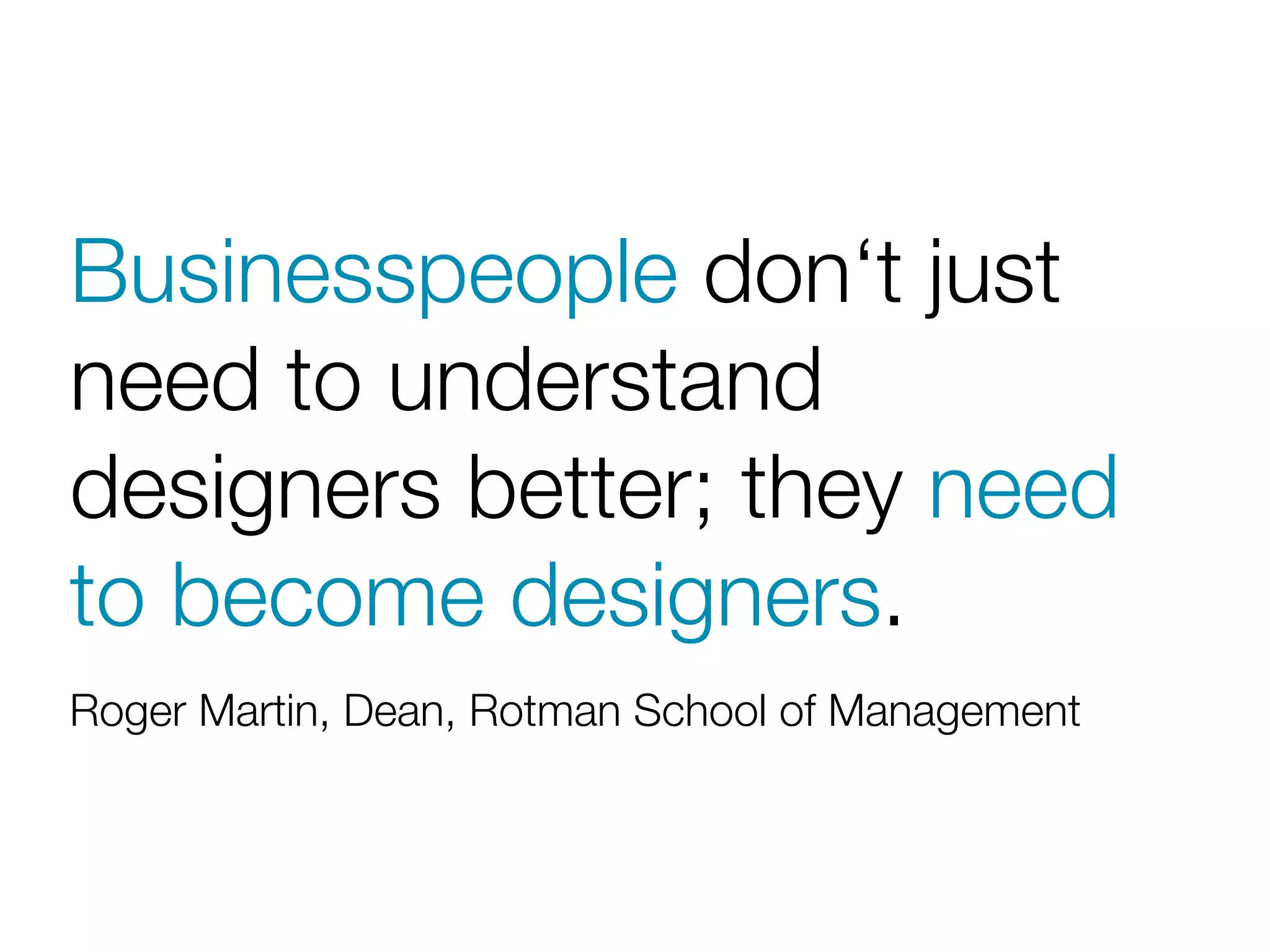 Businesspeople don‘t just
need to understand
designers better; they need
to become designers.
Roger Martin, Dean, Rotman School of Management
 