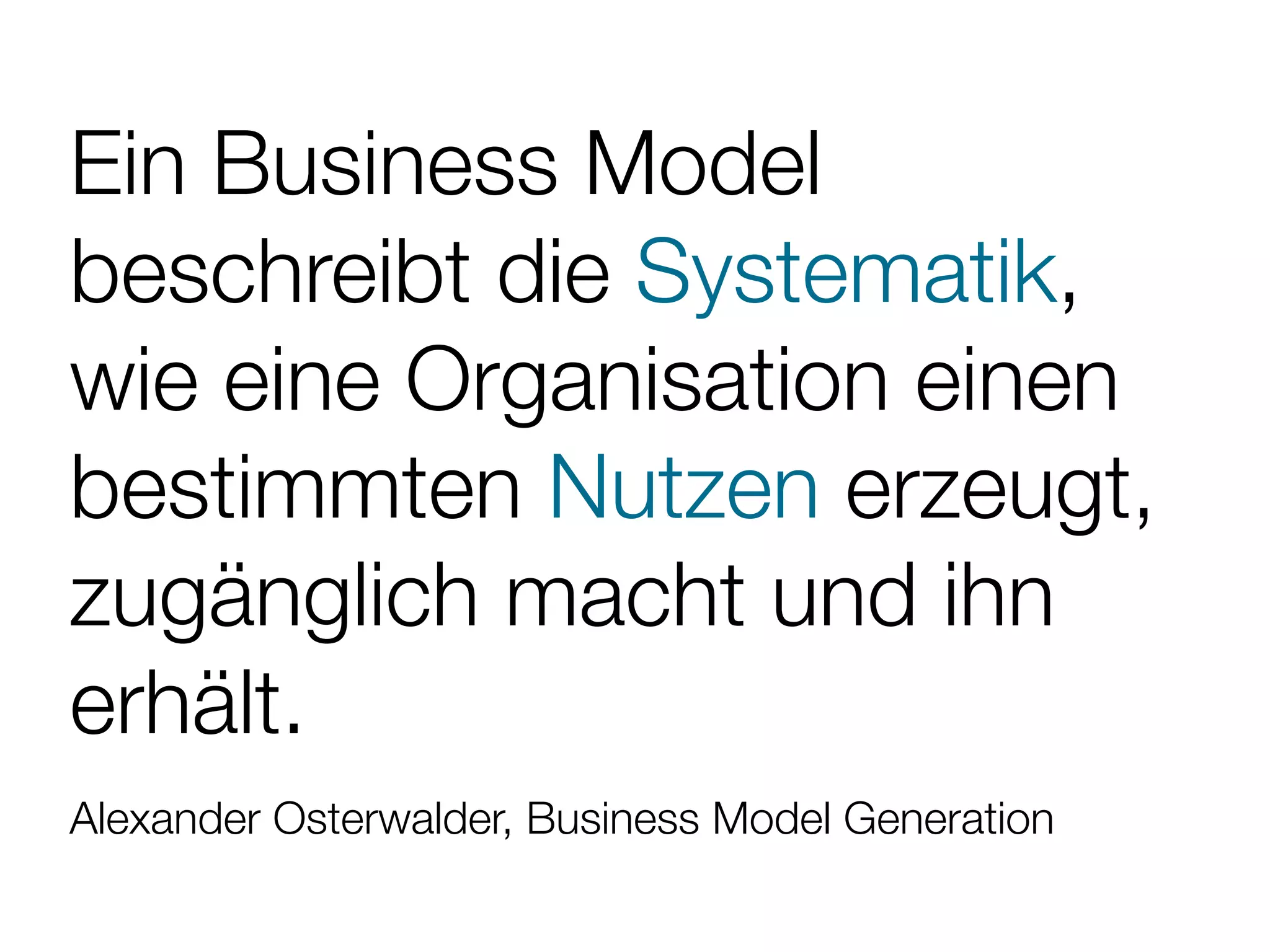 Ein Business Model
beschreibt die Systematik,
wie eine Organisation einen
bestimmten Nutzen erzeugt,
zugänglich macht und ihn
erhält.
Alexander Osterwalder, Business Model Generation
 