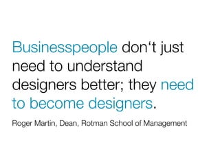 Businesspeople don‘t just
need to understand
designers better; they need
to become designers.
Roger Martin, Dean, Rotman School of Management
 