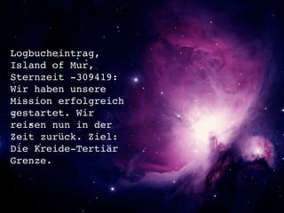 Logbucheintrag,
Island of Mur,
Sternzeit -309419:
Wir haben unsere
Mission erfolgreich
gestartet. Wir
reisen nun in der
Zeit zurück. Ziel:
Die Kreide-Tertiär
Grenze.
 