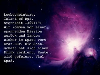 Logbucheintrag,
Island of Mur,
Sternzeit -309419:
Wir kommen von einer
spannenden Mission
zurück und landen
sicher im Space Port
Graz-Mur. Die Mann-
schaft hat sich einen
Drink verdient. Heute
wird gefeiert. Viel
Spaß.
 