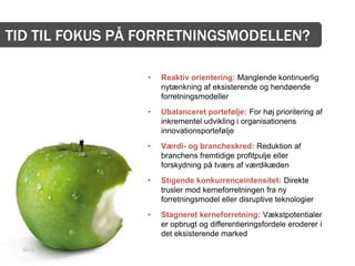 TID TIL FOKUS PÅ FORRETNINGSMODELLEN?

                 •   Reaktiv orientering: Manglende kontinuerlig
                     nytænkning af eksisterende og hendøende
                     forretningsmodeller
                 •   Ubalanceret portefølje: For høj prioritering af
                     inkrementel udvikling i organisationens
                     innovationsportefølje
                 •   Værdi- og brancheskred: Reduktion af
                     branchens fremtidige profitpulje eller
                     forskydning på tværs af værdikæden
                 •   Stigende konkurrenceintensitet: Direkte
                     trusler mod kerneforretningen fra ny
                     forretningsmodel eller disruptive teknologier
                 •   Stagneret kerneforretning: Vækstpotentialer
                     er opbrugt og differentieringsfordele eroderer i
                     det eksisterende marked
 