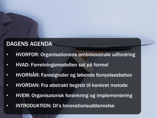 DAGENS AGENDA
•   HVORFOR: Organisationens ambidekstrale udfordring
•   HVAD: Forretningsmodellen sat på formel
•   HVORNÅR: Faresignaler og løbende fornyelsesbehov
•   HVORDAN: Fra abstrakt begreb til konkret metode
•   HVEM: Organisatorisk forankring og implementering
•   INTRODUKTION: DI’s Innovationsuddannelse
 