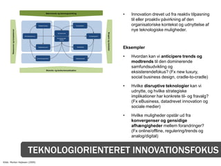 Makrotrends og teknologiudvikling
                                                                                                                                                            •   Innovation drevet ud fra reaktiv tilpasning
                                                                                                                                                                til eller proaktiv påvirkning af den
                                                         Nøgleprocesser                              Kunderelation                                              organisatoriske kontekst og udnyttelse af
                                                                                                                                                                nye teknologiske muligheder.
        Ressourcer og kompetencer




                                                                                                                                      Brugere og markeder
                                                                                 Kerneprodukt

                                    Netværkspartnere                                                                   Kundesegment
                                                                                 Komplementær-
                                                                                    ydelser




                                                         Nøgleressourcer                                 Kanaldesign
                                                                                                                                                            Eksempler

                                                       Omkostningsstruktur                           Betalingsmodel
                                                                                                                                                            •   Hvordan kan vi anticipere trends og
                                                                                                                                                                modtrends til den dominerende
                                                                                                                                                                samfundsudvikling og
                                                                     Branche- og konkurrencesituation
                                                                                                                                                                eksisterendefokus? (Fx new luxury,
                                                                                                                                                                social business design, cradle-to-cradle)

                                                                                                                                                            •   Hvilke disruptive teknologier kan vi
                                                                                                                                                                udnytte, og hvilke strategiske
                                                                                                                                                                implikationer har konkrete til- og fravalg?
                                                                                                                                                                (Fx eBusiness, datadrevet innovation og
                                                                                                                                                                sociale medier)

                                                                                                                                                            •   Hvilke muligheder opstår ud fra
                                                                                                                                                                konvergenser og gensidige
                                                                                                                                                                afhængigheder mellem forandringer?
                                                                                                                                                                (Fx online/offline, regulering/trends og
                                                                                                                                                                analog/digital)


                                         TEKNOLOGIORIENTERET INNOVATIONSFOKUS
Kilde: Morten Hejlesen (2009)
 