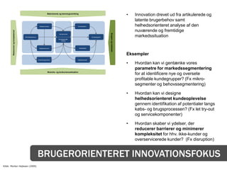 Makrotrends og teknologiudvikling
                                                                                                                                                            •   Innovation drevet ud fra artikulerede og
                                                                                                                                                                latente brugerbehov samt
                                                         Nøgleprocesser                              Kunderelation                                              helhedsorienteret analyse af den
                                                                                                                                                                nuværende og fremtidige
        Ressourcer og kompetencer




                                                                                                                                      Brugere og markeder
                                                                                 Kerneprodukt

                                    Netværkspartnere                                                                   Kundesegment                             markedssituation
                                                                                 Komplementær-
                                                                                    ydelser




                                                         Nøgleressourcer                                 Kanaldesign



                                                                                                                                                            Eksempler
                                                       Omkostningsstruktur                           Betalingsmodel

                                                                                                                                                            •   Hvordan kan vi gentænke vores
                                                                                                                                                                parametre for markedssegmentering
                                                                     Branche- og konkurrencesituation
                                                                                                                                                                for at identificere nye og oversete
                                                                                                                                                                profitable kundegrupper? (Fx mikro-
                                                                                                                                                                segmenter og behovssegmentering)

                                                                                                                                                            •   Hvordan kan vi designe
                                                                                                                                                                helhedsorienteret kundeoplevelse
                                                                                                                                                                gennem identifikation af potentialer langs
                                                                                                                                                                købs- og brugsprocessen? (Fx let try-out
                                                                                                                                                                og servicekomponenter)

                                                                                                                                                            •   Hvordan skaber vi ydelser, der
                                                                                                                                                                reducerer barrierer og minimerer
                                                                                                                                                                kompleksitet for hhv. ikke-kunder og
                                                                                                                                                                overservicerede kunder? (Fx disruption)


                                                       BRUGERORIENTERET INNOVATIONSFOKUS
Kilde: Morten Hejlesen (2009)
 