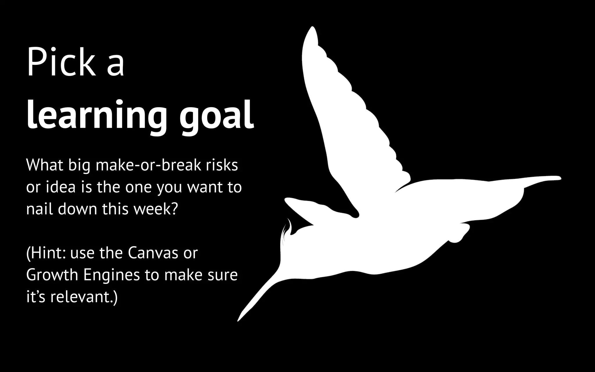 Pick a
learning goal
What big make-or-break risks
or idea is the one you want to
nail down this week?
!

(Hint: use the Canvas or
Growth Engines to make sure
it’s relevant.)

 