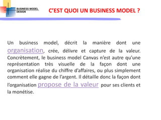 C’EST QUOI UN BUSINESS MODEL ?
Un business model, décrit la manière dont une
organisation, crée, délivre et capture de la valeur.
Concrètement, le business model Canvas n’est autre qu’une
représentation très visuelle de la façon dont une
organisation réalise du chiffre d’affaires, ou plus simplement
comment elle gagne de l’argent. Il détaille donc la façon dont
l’organisation propose de la valeur pour ses clients et
la monétise.
 