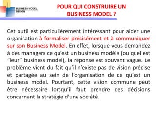 POUR QUI CONSTRUIRE UN
BUSINESS MODEL ?
Cet outil est particulièrement intéressant pour aider une
organisation à formaliser précisément et à communiquer
sur son Business Model. En effet, lorsque vous demandez
à des managers ce qu’est un business modèle (ou quel est
“leur” business model), la réponse est souvent vague. Le
problème vient du fait qu’il n’existe pas de vision précise
et partagée au sein de l’organisation de ce qu’est un
business model. Pourtant, cette vision commune peut
être nécessaire lorsqu’il faut prendre des décisions
concernant la stratégie d’une société.
 