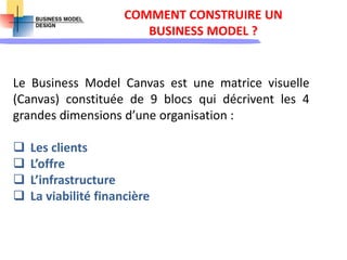 COMMENT CONSTRUIRE UN
BUSINESS MODEL ?
Le Business Model Canvas est une matrice visuelle
(Canvas) constituée de 9 blocs qui décrivent les 4
grandes dimensions d’une organisation :
 Les clients
 L’offre
 L’infrastructure
 La viabilité financière
 