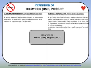 CUSTOMER PERSPECTIVE (Voice of the Customer) BUSINESS PERSPECTIVE (Voice of the Business)
DEFINITION OF
OH MY GOD (OMG)-PRODUCT
GURUS
 An Oh My God (OMG)-Product delivers an uncontested
experience or value which is so remarkable that the large
majority of customers say: “Oh My God!”
 An Oh My God (OMG)-Product is an uncontested market
leader in a fast growing niche or market segment, that is, an
OMG-Product has a market share of at least three times that
of the nearest competitor as well as has a market growth rate
of at least 10% a year.
In addition, the OMG-Product has a profit margin of at least
20%.
DEFINITION OF
OH MY GOD (OMG)-PRODUCT
Copyright 2010. Dr. Rod King. rodkuhnking@sbcglobal.net & http://businessmodels.ning.com & http://twitter.com/RodKuhnKing
 