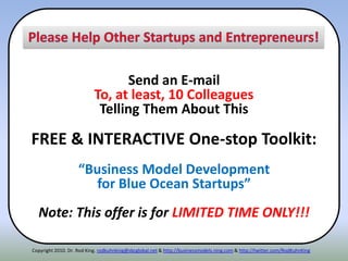 Send an E-mail
To, at least, 10 Colleagues
Telling Them About This
FREE & INTERACTIVE One-stop Toolkit:
“Business Model Development
for Blue Ocean Startups”
Note: This offer is for LIMITED TIME ONLY!!!
Copyright 2010. Dr. Rod King. rodkuhnking@sbcglobal.net & http://businessmodels.ning.com & http://twitter.com/RodKuhnKing
 