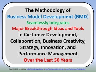 Copyright 2010. Dr. Rod King. rodkuhnking@sbcglobal.net & http://businessmodels.ning.com & http://twitter.com/RodKuhnKing
The Methodology of
Business Model Development (BMD)
Seamlessly Integrates
Major Breakthrough Ideas and Tools
In Customer Development,
Collaboration, Business Creativity,
Strategy, Innovation, and
Performance Management
Over the Last 50 Years
 