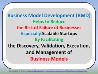 Copyright 2010. Dr. Rod King. rodkuhnking@sbcglobal.net & http://businessmodels.ning.com & http://twitter.com/RodKuhnKing
Business Model Development (BMD)
Helps to Reduce
the Risk of Failure of Businesses
Especially Scalable Startups
By Facilitating
the Discovery, Validation, Execution,
and Management of
Business Models
 