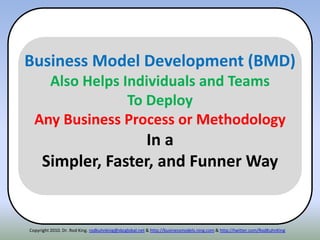 Copyright 2010. Dr. Rod King. rodkuhnking@sbcglobal.net & http://businessmodels.ning.com & http://twitter.com/RodKuhnKing
Business Model Development (BMD)
Also Helps Individuals and Teams
To Deploy
Any Business Process or Methodology
In a
Simpler, Faster, and Funner Way
 