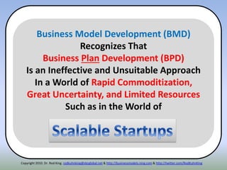 Copyright 2010. Dr. Rod King. rodkuhnking@sbcglobal.net & http://businessmodels.ning.com & http://twitter.com/RodKuhnKing
Business Model Development (BMD)
Recognizes That
Business Plan Development (BPD)
Is an Ineffective and Unsuitable Approach
In a World of Rapid Commoditization,
Great Uncertainty, and Limited Resources
Such as in the World of
 