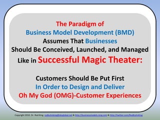 Copyright 2010. Dr. Rod King. rodkuhnking@sbcglobal.net & http://businessmodels.ning.com & http://twitter.com/RodKuhnKing
The Paradigm of
Business Model Development (BMD)
Assumes That Businesses
Should Be Conceived, Launched, and Managed
Like in Successful Magic Theater:
Customers Should Be Put First
In Order to Design and Deliver
Oh My God (OMG)-Customer Experiences
 