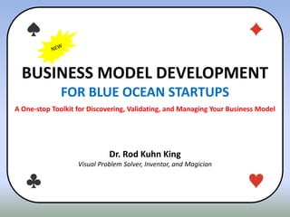 BUSINESS MODEL DEVELOPMENT
FOR BLUE OCEAN STARTUPS
A One-stop Toolkit for Discovering, Validating, and Managing Your Business Model
Dr. Rod Kuhn King
Visual Problem Solver, Inventor, and Magician
 