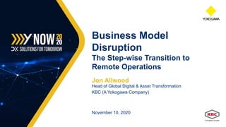 Jon Allwood
Head of Global Digital & Asset Transformation
KBC (A Yokogawa Company)
November 10, 2020
Business Model
Disruption
The Step-wise Transition to
Remote Operations
 
