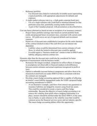 -   Reference portfolio
       - Use discount rates linked to realistically investable assets representing
          a typical portfolio, with appropriate adjustments for defaults and
          expenses.
   -   A single market reference rate (e.g., a high grade corporate bond rate).
       - Use of a single reference rate could lead to unnatural demand for that
          particular asset class, potentially creating market distortions.
       - A part of the Canadian proposal, with presentation as described below.
Cost rate bases (alternatives based on rates at inception of an insurance contract)
   - Project future portfolio earnings rates based on current portfolio book
       yields and projected future investment rates, consistent with current yield
       curves. All yield curves are net of expected defaults and investment
       expenses.
   - Permit use of discount rates established at inception for the entire duration
       of the contract (locked in rate) if the cash flows are not interest rate
       dependent.
       - Liability values would be determined from current estimates of cash
           flows, to which the locked in discount rates would be applied.
       - It would require a “business model test” similar to that in IFRS 9 and a
           liability adequacy/onerous contract test.
Elements other than the discount rates could also be considered for better
alignment of measurement with the business model.
    - Remeasure the margin (residual, composite) to reflect effects of changes
       in assumptions not observable in financial markets (with differences
       between current estimates and actual experience recognized in profit or
       loss).
    - Option to unbundle (account balance) components and allow them to be
       measured at amortized cost under IFRS 9 (if this is consistent with how
       the contracts are managed).
    - Develop a macro hedge accounting approach that is capable of reflecting
       an insurer’s asset-liability management under the IASB’s proposed hedge
       accounting amendments to IFRS 9.
       - As an illustrative example, cash flows from interest rate guarantees in
           insurance liabilities are hedged by insurers using fixed rate assets.
           This could be considered to create a macro cash flow hedge
           relationship. Because the objective of macro hedge accounting is to
           remove the volatility from profit when a hedging relationship is in
           place, insurers should be entitled under the future IFRS 9, in the same
           way as banks, to seek solutions to the volatility issue that would be
           common across the financial services sector and not industry specific.
           The macro hedge accounting debate offers this opportunity.




                                     3
 