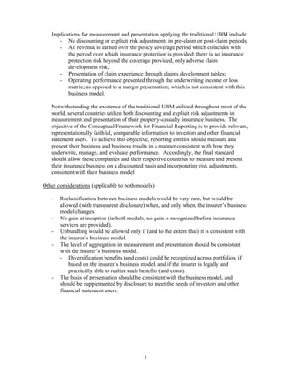 Implications for measurement and presentation applying the traditional UBM include:
      - No discounting or explicit risk adjustments in pre-claim or post-claim periods;
      - All revenue is earned over the policy coverage period which coincides with
          the period over which insurance protection is provided; there is no insurance
          protection risk beyond the coverage provided, only adverse claim
          development risk;
      - Presentation of claim experience through claims development tables;
      - Operating performance presented through the underwriting income or loss
          metric; as opposed to a margin presentation, which is not consistent with this
          business model.

   Notwithstanding the existence of the traditional UBM utilized throughout most of the
   world, several countries utilize both discounting and explicit risk adjustments in
   measurement and presentation of their property-casualty insurance business. The
   objective of the Conceptual Framework for Financial Reporting is to provide relevant,
   representationally faithful, comparable information to investors and other financial
   statement users. To achieve this objective, reporting entities should measure and
   present their business and business results in a manner consistent with how they
   underwrite, manage, and evaluate performance. Accordingly, the final standard
   should allow these companies and their respective countries to measure and present
   their insurance business on a discounted basis and incorporating risk adjustments,
   consistent with their business model.

Other considerations (applicable to both models)

   -   Reclassification between business models would be very rare, but would be
       allowed (with transparent disclosure) when, and only when, the insurer’s business
       model changes.
   -   No gain at inception (in both models, no gain is recognized before insurance
       services are provided).
   -   Unbundling would be allowed only if (and to the extent that) it is consistent with
       the insurer’s business model.
   -   The level of aggregation in measurement and presentation should be consistent
       with the insurer’s business model.
       - Diversification benefits (and costs) could be recognized across portfolios, if
           based on the insurer’s business model, and if the insurer is legally and
           practically able to realize such benefits (and costs).
   -   The basis of presentation should be consistent with the business model, and
       should be supplemented by disclosure to meet the needs of investors and other
       financial statement users.




                                           5
 