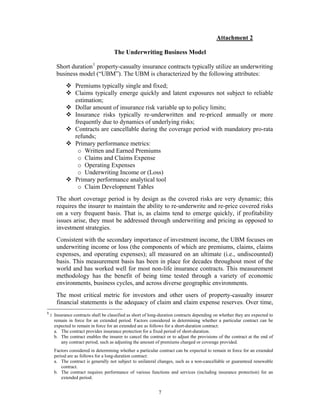 Attachment 2

                                      The Underwriting Business Model

       Short duration 1 property-casualty insurance contracts typically utilize an underwriting
       business model (“UBM”). The UBM is characterized by the following attributes:
                 Premiums typically single and fixed;
                 Claims typically emerge quickly and latent exposures not subject to reliable
                 estimation;
                 Dollar amount of insurance risk variable up to policy limits;
                 Insurance risks typically re-underwritten and re-priced annually or more
                 frequently due to dynamics of underlying risks;
                 Contracts are cancellable during the coverage period with mandatory pro-rata
                 refunds;
                 Primary performance metrics:
                  o Written and Earned Premiums
                  o Claims and Claims Expense
                  o Operating Expenses
                  o Underwriting Income or (Loss)
                 Primary performance analytical tool
                  o Claim Development Tables
       The short coverage period is by design as the covered risks are very dynamic; this
       requires the insurer to maintain the ability to re-underwrite and re-price covered risks
       on a very frequent basis. That is, as claims tend to emerge quickly, if profitability
       issues arise, they must be addressed through underwriting and pricing as opposed to
       investment strategies.
       Consistent with the secondary importance of investment income, the UBM focuses on
       underwriting income or loss (the components of which are premiums, claims, claims
       expenses, and operating expenses); all measured on an ultimate (i.e., undiscounted)
       basis. This measurement basis has been in place for decades throughout most of the
       world and has worked well for most non-life insurance contracts. This measurement
       methodology has the benefit of being time tested through a variety of economic
       environments, business cycles, and across diverse geographic environments.
       The most critical metric for investors and other users of property-casualty insurer
       financial statements is the adequacy of claim and claim expense reserves. Over time,
1
    : Insurance contracts shall be classified as short of long-duration contracts depending on whether they are expected to
      remain in force for an extended period. Factors considered in determining whether a particular contract can be
      expected to remain in force for an extended are as follows for a short-duration contract:
      a. The contract provides insurance protection for a fixed period of short-duration.
      b. The contract enables the insurer to cancel the contract or to adjust the provisions of the contract at the end of
         any contract period, such as adjusting the amount of premiums charged or coverage provided.
      Factors considered in determining whether a particular contract can be expected to remain in force for an extended
      period are as follows for a long-duration contract:
      a. The contract is generally not subject to unilateral changes, such as a non-cancellable or guaranteed renewable
          contract.
      b. The contract requires performance of various functions and services (including insurance protection) for an
          extended period.


                                                             7
 