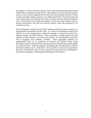 the adequacy of claim and claim expense reserves has been the principal determinant
of the failure of property-casualty insurers. The adequacy of claim and claim expense
reserves is most clearly supported by an UBM, the most prominent element of which
is claim and claim expense reserves on an undiscounted basis. Presenting claim and
claim expense data on an ultimate basis allows investors and other financial statement
users to most effectively evaluate the adequacy of claim and claim expense reserves
though reconciliation with paid and incurred statutory claim data presented on an
accident year basis.

The measurements required by the ED for property-casualty insurance contracts are
fundamentally inconsistent with the UBM. As a result, the information would not be
effective for use by management to underwrite, manage, or evaluate the results of its
property-casualty insurance business. More specifically, existing practice for most
property-casualty insurers is to develop case reserves on a local/specific claim basis
and to aggregate local estimates centrally. These aggregated estimates are
supplemented based on an evaluation of historical and expected future trends
developed using time-tested statistical and non-statistical methods and models applied
by trained actuaries. Under the proposal, discounting and risk adjustments would be
developed centrally and it would likely not be possible to allocate the adjustments
down to a local/specific claim level in a manner that would allow the information to
be useful in managing or evaluating the performance of the business.




                                        8
 
