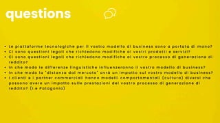 • L e p i a t t a f o r m e t e c n o l o g i c h e p e r i l v o s t r o m o d e l l o d i b u s i n e s s s o n o a p o r t a t a d i m a n o ?
• C i s o n o q u e s t i o n i l e g a l i c h e r i c h i e d o n o m o d i f i c h e a i v o s t r i p r o d o t t i e s e r v i z i ?
• C i s o n o q u e s t i o n i l e g a l i c h e r i c h i e d o n o m o d i f i c h e a l v o s t r o p r o c e s s o d i g e n e r a z i o n e d i
r e d d i t o ?
• I n c h e m o d o l e d i f f e r e n z e l i n g u i s t i c h e i n f l u e n z e r a n n o i l v o s t r o m o d e l l o d i b u s i n e s s ?
• I n c h e m o d o l a " d i s t a n z a d a l m e r c a t o " a v r à u n i m p a t t o s u l v o s t r o m o d e l l o d i b u s i n e s s ?
• I c l i e n t i e i p a r t n e r c o m m e r c i a l i h a n n o m o d e l l i c o m p o r t a m e n t a l i ( c u l t u r a ) d i v e r s i c h e
p o s s o n o a v e r e u n i m p a t t o s u l l e p r e s t a z i o n i d e l v o s t r o p r o c e s s o d i g e n e r a z i o n e d i
r e d d i t o ? ( i . e P a t a g o n i a )
questions
 