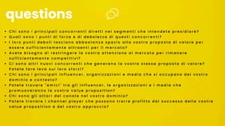 • C h i s o n o i p r i n c i p a l i c o n c o r r e n t i d i r e t t i n e i s e g m e n t i c h e i n t e n d e t e p r e s i d i a r e ?
• Q u a l i s o n o i p u n t i d i f o r z a e d i d e b o l e z z a d i q u e s t i c o n c o r r e n t i ?
• I l o r o p u n t i d e b o l i l a s c i a n o a b b a s t a n z a s p a z i o a l l a v o s t r a p r o p o s t a d i v a l o r e p e r
e s s e r e s u f f i c i e n t e m e n t e a t t r a e n t i p e r i l m e r c a t o ?
• A v e t e b i s o g n o d i r e s t r i n g e r e l a v o s t r a a t t e n z i o n e a l m e r c a t o p e r r i m a n e r e
s u f f i c i e n t e m e n t e c o m p e t i t i v i ?
• C i s o n o a l t r i n u o v i c o n c o r r e n t i c h e g e n e r a n o l a v o s t r a s t e s s a p r o p o s t a d i v a l o r e ?
P o t e t e f a r e l e v a s u i l o r o s f o r z i ?
• C h i s o n o i p r i n c i p a l i i n f l u e n c e r , o r g a n i z z a z i o n i e m e d i a c h e s i o c c u p a n o d e l v o s t r o
d o m i n i o e c o n t e s t o ?
• P o t e t e t r o v a r e " a m i c i " t r a g l i i n f l u e n c e r , l e o r g a n i z z a z i o n i e i m e d i a c h e
p r o m u o v e r a n n o l a v o s t r a v a l u e p r o p o s i t i o n ?
• C h i s o n o g l i a t t o r i d e l c a n a l e n e l v o s t r o d o m i n i o ?
• P o t e t e t r o v a r e i c h a n n e l p l a y e r c h e p o s s o n o t r a r r e p r o f i t t o d a l s u c c e s s o d e l l a v o s t r a
v a l u e p r o p o s i t i o n e d e l v o s t r o a p p r o c c i o ?
questions
 