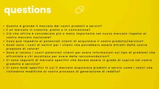• Q u a n t o è g r a n d e i l m e r c a t o d e i v o s t r i p r o d o t t i e s e r v i z i ?
• È u n m e r c a t o i n c r e s c i t a , p i a t t o o i n c o n t r a z i o n e ?
• C i ò c h e o f f r i t e è c o n s i d e r a t o p i ù o m e n o i m p o r t a n t e n e l n u o v o m e r c a t o r i s p e t t o a l
v o s t r o m e r c a t o n a z i o n a l e ?
• C o s a p u ò i m p e d i r e a i p o t e n z i a l i c l i e n t i d i a c q u i s t a r e i l v o s t r o p r o d o t t o / s e r v i z i o ?
• Q u a l i s o n o i c o s t i d i s w i t c h p e r i c l i e n t i c h e p o t r e b b e r o e s s e r e a t t r a t t i d a l l a v o s t r a
p r o p o s t a d i v a l o r e ?
• D o v e s i r e c a n o i v o s t r i p o t e n z i a l i c l i e n t i p e r a v e r e i n f o r m a z i o n i s u l t i p o d i p r o b l e m i c h e
a f f r o n t a t e e c h i a s c o l t a n o p e r a v e r e d e l l e r a c c o m a n d a z i o n i ?
• C i s o n o r e q u i s i t i d i m e r c a t o s p e c i f i c i c h e d o v e t e e s s e r e i n g r a d o d i c o p r i r e n e l v o s t r o
p r o d o t t o e s e r v i z i o ?
• C i s o n o m o d i s p e c i f i c i i n c u i i l m e r c a t o a c q u i s i s c e p r o d o t t i e s e r v i z i c o m e i v o s t r i c h e
r i c h i e d o n o m o d i f i c h e a l v o s t r o p r o c e s s o d i g e n e r a z i o n e d i r e d d i t o ?
questions
 
