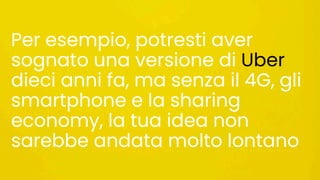 Per esempio, potresti aver
sognato una versione di Uber
dieci anni fa, ma senza il 4G, gli
smartphone e la sharing
economy, la tua idea non
sarebbe andata molto lontano
 