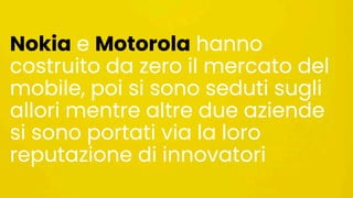 Nokia e Motorola hanno
costruito da zero il mercato del
mobile, poi si sono seduti sugli
allori mentre altre due aziende
si sono portati via la loro
reputazione di innovatori
 