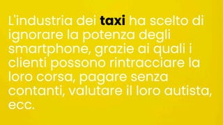 L'industria dei taxi ha scelto di
ignorare la potenza degli
smartphone, grazie ai quali i
clienti possono rintracciare la
loro corsa, pagare senza
contanti, valutare il loro autista,
ecc.
 