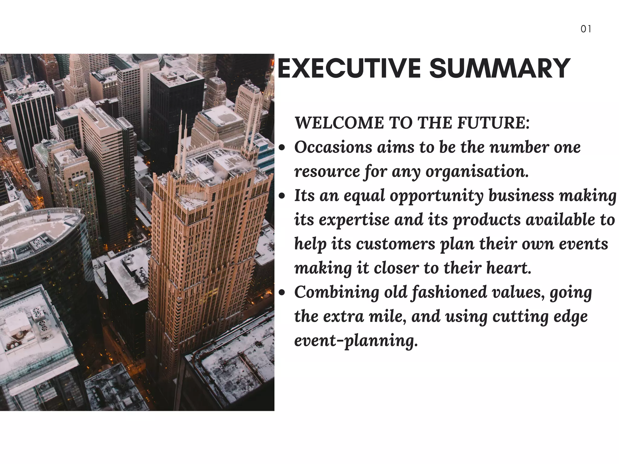 0 1
EXECUTIVE SUMMARY
        WELCOME  TO THE  FUTURE:
Occasions aims to be the number one
resource for any organisation.
Its an equal opportunity  business making
its expertise and its products available to
help its customers plan their own events
making it closer to their heart.
Combining old fashioned values, going
the extra mile, and using cutting edge
event-planning.
 