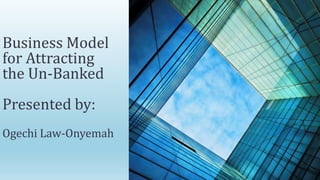 Business Model
for Attracting
the Un-Banked
Presented by:
Ogechi Law-Onyemah
 
