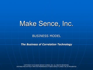 Make Sence, Inc.
BUSINESS MODEL
The Business of Correlation Technology

COPYRIGHT 2O1O MAKE SENCE FLORIDA, INC. ALL RIGHTS RESERVED.
DISTRIBUTION WITHOUT WRITTEN PERMISSION OF MAKE SENCE FLORIDA, INC IS PROHIBITED

 