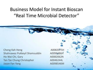 Business Model for Instant Bioscan
“Real Time Microbial Detector”
Cheng Kah Heng A0082075H
Shahnawaz Pukkeyil Shamsuddin A0098486H
Ho Wai Chi, Gary A0082062N
Tan Tze Chung Christopher A0046244L
Jason Fan Yang A0098546M
1
 