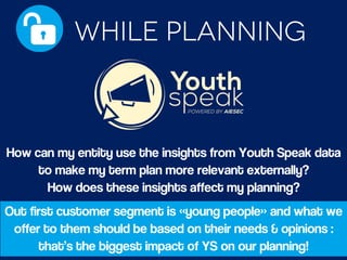 How can my entity use the insights from Youth Speak data
to make my term plan more relevant externally?
How does these insights affect my planning?
Out first customer segment is «young people» and what we
offer to them should be based on their needs & opinions :
that’s the biggest impact of YS on our planning!
 