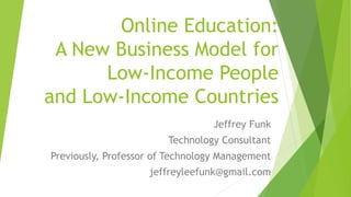 Online Education:
A New Business Model for
Low-Income People
and Low-Income Countries
Jeffrey Funk
Technology Consultant
Previously, Professor of Technology Management
jeffreyleefunk@gmail.com
 